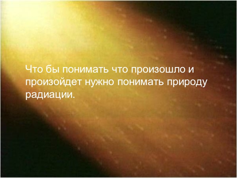 Что бы понимать что произошло и произойдет нужно понимать природу радиации.